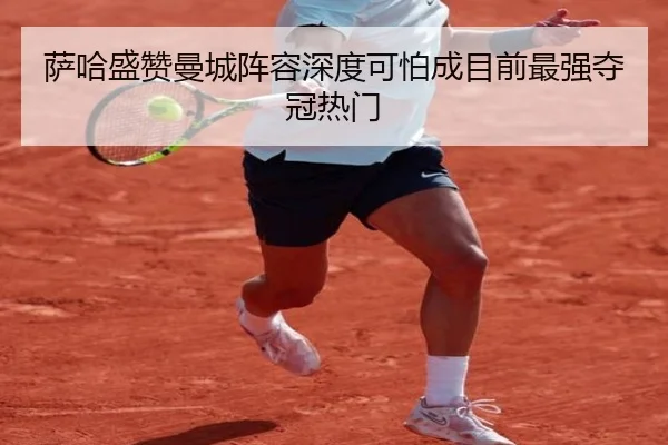 萨哈盛赞曼城阵容深度可怕成目前最强夺冠热门